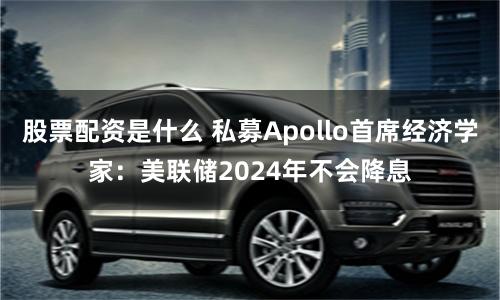 股票配资是什么 私募Apollo首席经济学家：美联储2024年不会降息