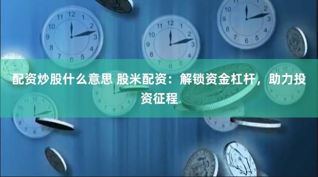 配资炒股什么意思 股米配资：解锁资金杠杆，助力投资征程