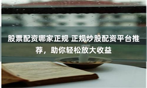 股票配资哪家正规 正规炒股配资平台推荐，助你轻松放大收益