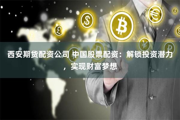 西安期货配资公司 中国股票配资：解锁投资潜力，实现财富梦想