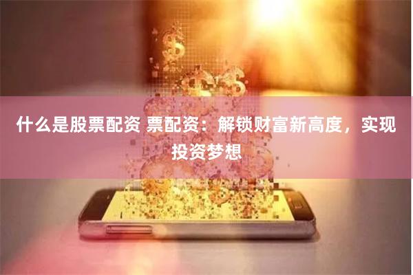 什么是股票配资 票配资：解锁财富新高度，实现投资梦想