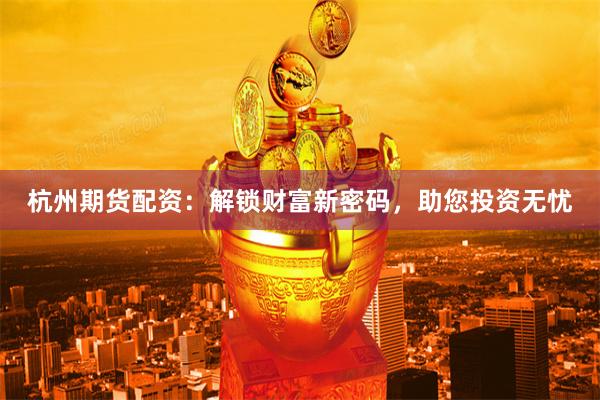 杭州期货配资：解锁财富新密码，助您投资无忧