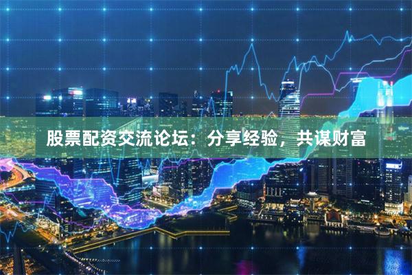 股票配资交流论坛：分享经验，共谋财富