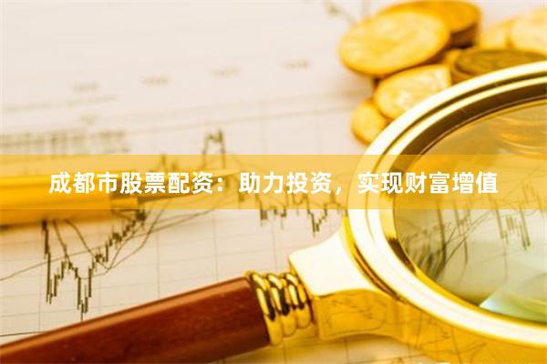 成都市股票配资：助力投资，实现财富增值