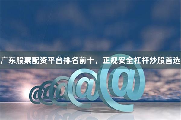 广东股票配资平台排名前十，正规安全杠杆炒股首选