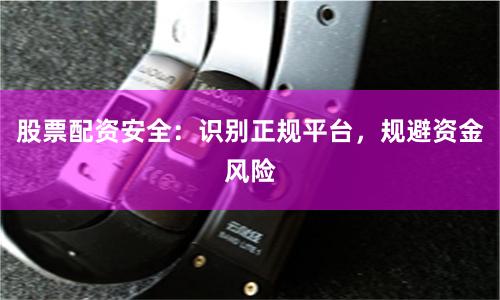 股票配资安全：识别正规平台，规避资金风险